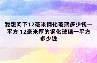 我想问下12毫米钢化玻璃多少钱一平方 12毫米厚的钢化玻璃一平方多少钱